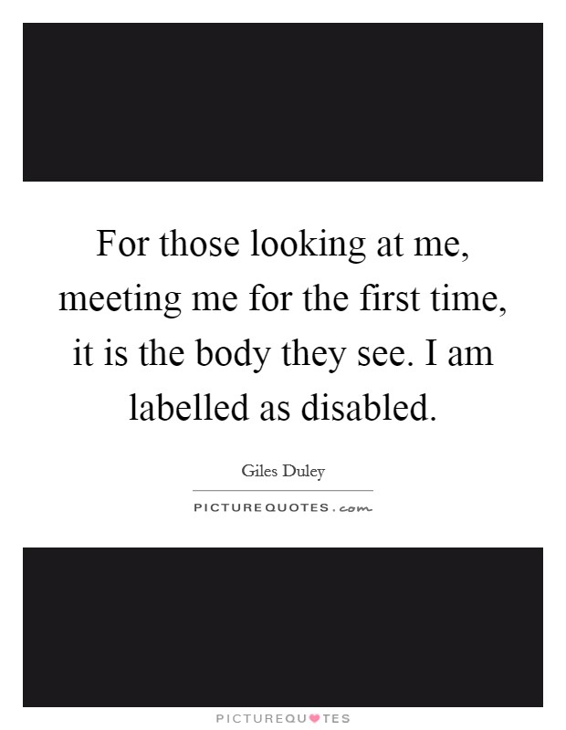 For those looking at me, meeting me for the first time, it is the body they see. I am labelled as disabled. Picture Quote #1