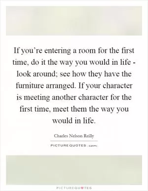 If you’re entering a room for the first time, do it the way you would in life - look around; see how they have the furniture arranged. If your character is meeting another character for the first time, meet them the way you would in life Picture Quote #1