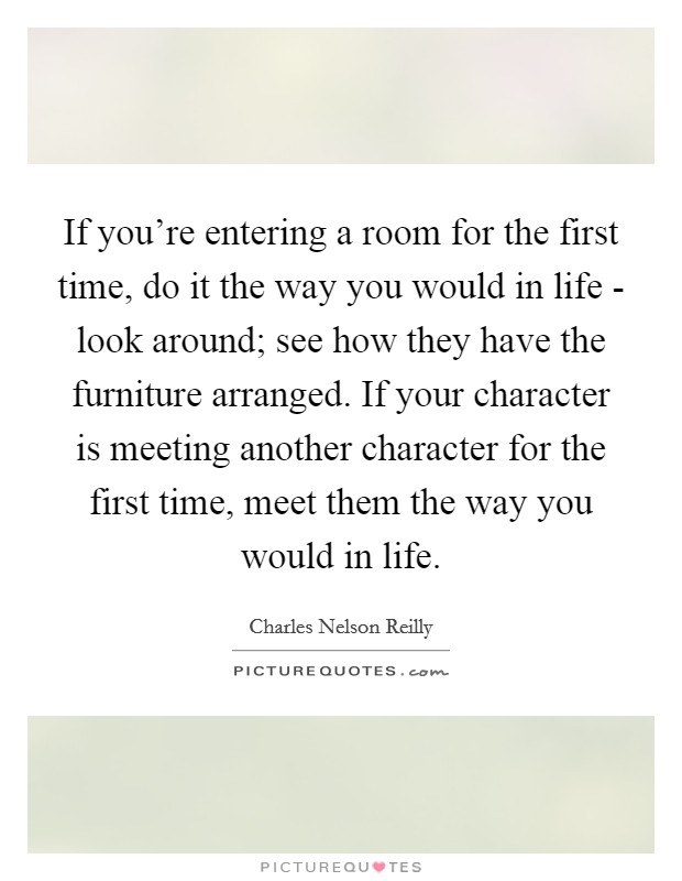 If you're entering a room for the first time, do it the way you would in life - look around; see how they have the furniture arranged. If your character is meeting another character for the first time, meet them the way you would in life. Picture Quote #1