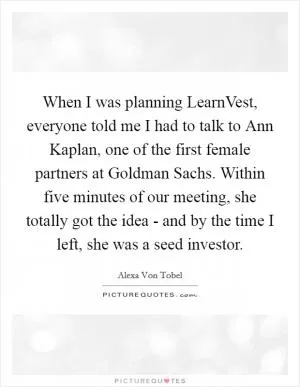 When I was planning LearnVest, everyone told me I had to talk to Ann Kaplan, one of the first female partners at Goldman Sachs. Within five minutes of our meeting, she totally got the idea - and by the time I left, she was a seed investor Picture Quote #1