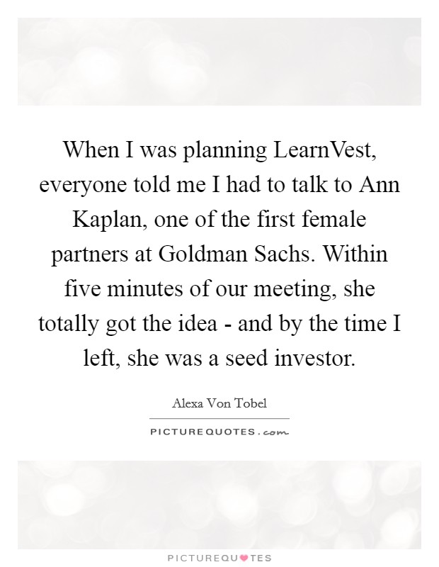 When I was planning LearnVest, everyone told me I had to talk to Ann Kaplan, one of the first female partners at Goldman Sachs. Within five minutes of our meeting, she totally got the idea - and by the time I left, she was a seed investor. Picture Quote #1
