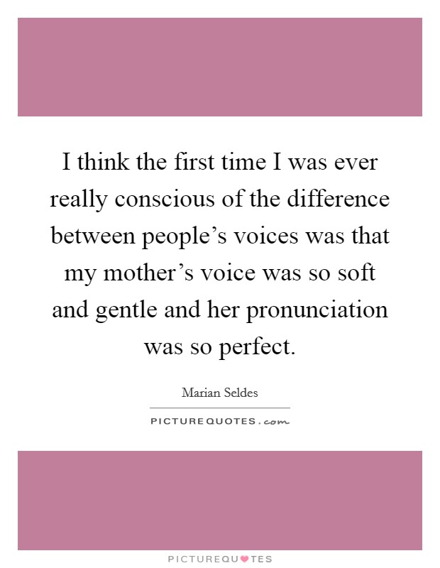 I think the first time I was ever really conscious of the difference between people's voices was that my mother's voice was so soft and gentle and her pronunciation was so perfect. Picture Quote #1