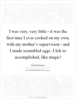 I was very, very little - it was the first time I ever cooked on my own, with my mother’s supervision - and I made scrambled eggs. I felt so accomplished, like magic! Picture Quote #1