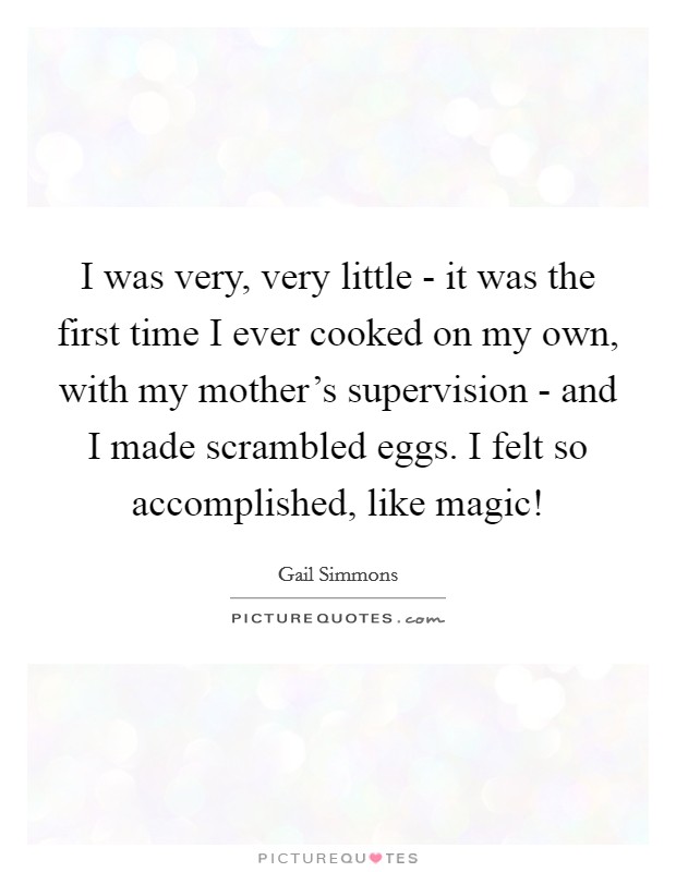 I was very, very little - it was the first time I ever cooked on my own, with my mother's supervision - and I made scrambled eggs. I felt so accomplished, like magic! Picture Quote #1