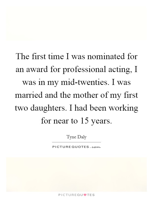 The first time I was nominated for an award for professional acting, I was in my mid-twenties. I was married and the mother of my first two daughters. I had been working for near to 15 years. Picture Quote #1
