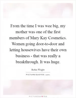 From the time I was wee big, my mother was one of the first members of Mary Kay Cosmetics. Women going door-to-door and letting housewives have their own business - that was really a breakthrough. It was huge Picture Quote #1