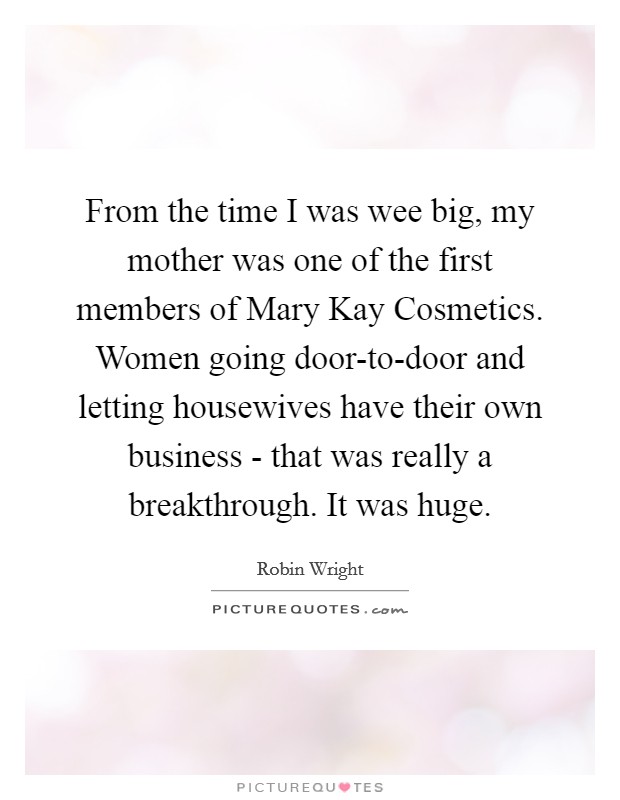 From the time I was wee big, my mother was one of the first members of Mary Kay Cosmetics. Women going door-to-door and letting housewives have their own business - that was really a breakthrough. It was huge. Picture Quote #1