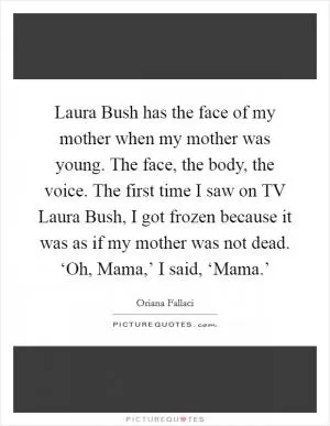 Laura Bush has the face of my mother when my mother was young. The face, the body, the voice. The first time I saw on TV Laura Bush, I got frozen because it was as if my mother was not dead. ‘Oh, Mama,’ I said, ‘Mama.’ Picture Quote #1