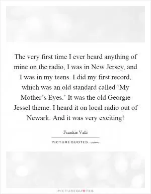The very first time I ever heard anything of mine on the radio, I was in New Jersey, and I was in my teens. I did my first record, which was an old standard called ‘My Mother’s Eyes.’ It was the old Georgie Jessel theme. I heard it on local radio out of Newark. And it was very exciting! Picture Quote #1