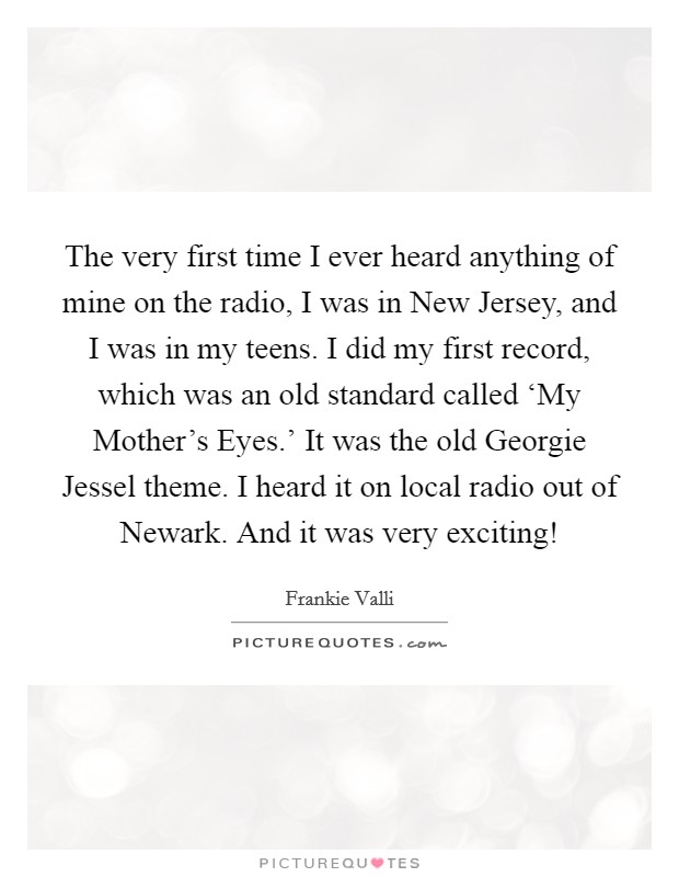 The very first time I ever heard anything of mine on the radio, I was in New Jersey, and I was in my teens. I did my first record, which was an old standard called ‘My Mother's Eyes.' It was the old Georgie Jessel theme. I heard it on local radio out of Newark. And it was very exciting! Picture Quote #1