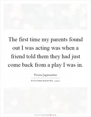 The first time my parents found out I was acting was when a friend told them they had just come back from a play I was in Picture Quote #1