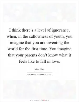 I think there’s a level of ignorance, when, in the callowness of youth, you imagine that you are inventing the world for the first time. You imagine that your parents don’t know what it feels like to fall in love Picture Quote #1
