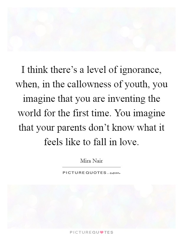 I think there's a level of ignorance, when, in the callowness of youth, you imagine that you are inventing the world for the first time. You imagine that your parents don't know what it feels like to fall in love. Picture Quote #1