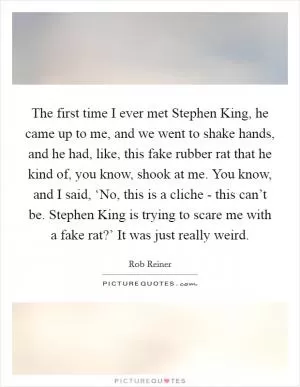 The first time I ever met Stephen King, he came up to me, and we went to shake hands, and he had, like, this fake rubber rat that he kind of, you know, shook at me. You know, and I said, ‘No, this is a cliche - this can’t be. Stephen King is trying to scare me with a fake rat?’ It was just really weird Picture Quote #1