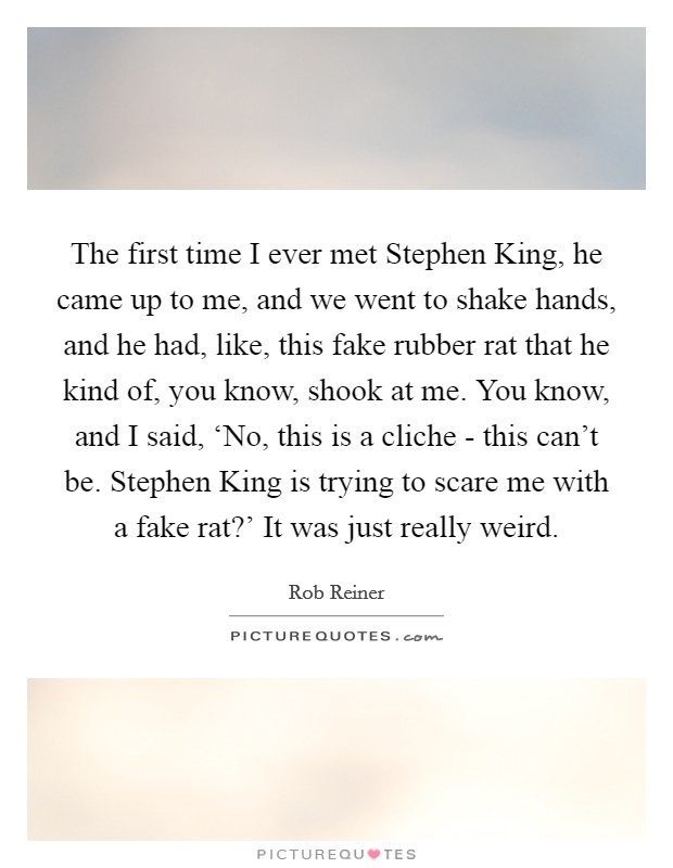 The first time I ever met Stephen King, he came up to me, and we went to shake hands, and he had, like, this fake rubber rat that he kind of, you know, shook at me. You know, and I said, ‘No, this is a cliche - this can't be. Stephen King is trying to scare me with a fake rat?' It was just really weird. Picture Quote #1