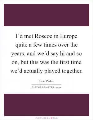 I’d met Roscoe in Europe quite a few times over the years, and we’d say hi and so on, but this was the first time we’d actually played together Picture Quote #1