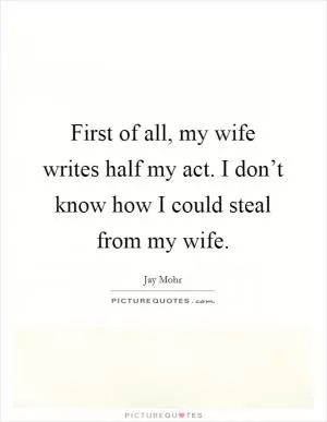 First of all, my wife writes half my act. I don’t know how I could steal from my wife Picture Quote #1
