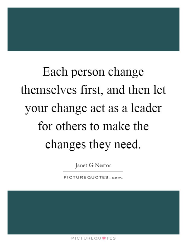 Each person change themselves first, and then let your change act as a leader for others to make the changes they need. Picture Quote #1