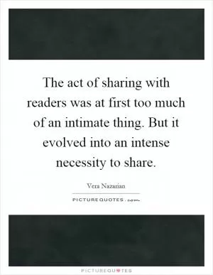 The act of sharing with readers was at first too much of an intimate thing. But it evolved into an intense necessity to share Picture Quote #1