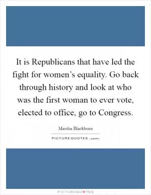 It is Republicans that have led the fight for women’s equality. Go back through history and look at who was the first woman to ever vote, elected to office, go to Congress Picture Quote #1