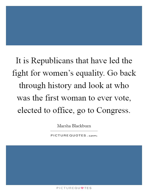 It is Republicans that have led the fight for women's equality. Go back through history and look at who was the first woman to ever vote, elected to office, go to Congress. Picture Quote #1