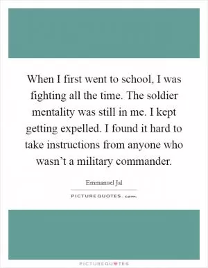 When I first went to school, I was fighting all the time. The soldier mentality was still in me. I kept getting expelled. I found it hard to take instructions from anyone who wasn’t a military commander Picture Quote #1