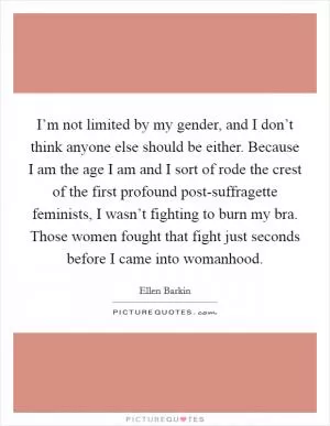 I’m not limited by my gender, and I don’t think anyone else should be either. Because I am the age I am and I sort of rode the crest of the first profound post-suffragette feminists, I wasn’t fighting to burn my bra. Those women fought that fight just seconds before I came into womanhood Picture Quote #1
