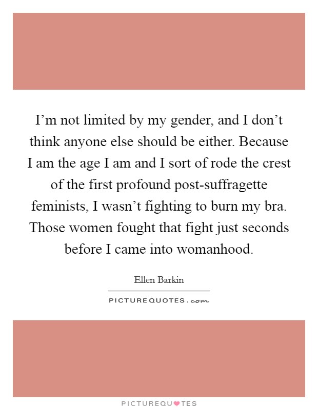 I'm not limited by my gender, and I don't think anyone else should be either. Because I am the age I am and I sort of rode the crest of the first profound post-suffragette feminists, I wasn't fighting to burn my bra. Those women fought that fight just seconds before I came into womanhood. Picture Quote #1