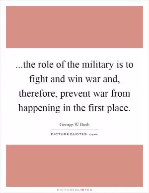 ...the role of the military is to fight and win war and, therefore, prevent war from happening in the first place Picture Quote #1