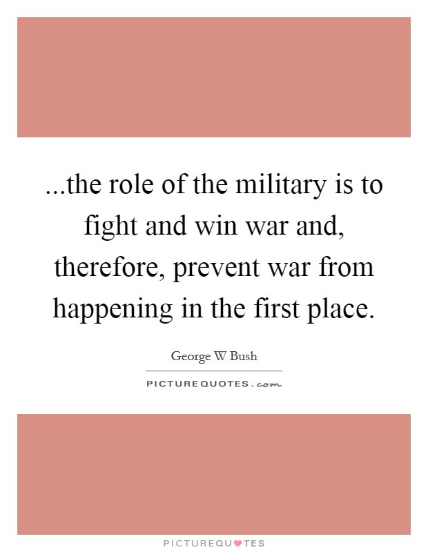 ...the role of the military is to fight and win war and, therefore, prevent war from happening in the first place. Picture Quote #1