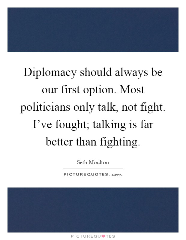 Diplomacy should always be our first option. Most politicians only talk, not fight. I've fought; talking is far better than fighting. Picture Quote #1