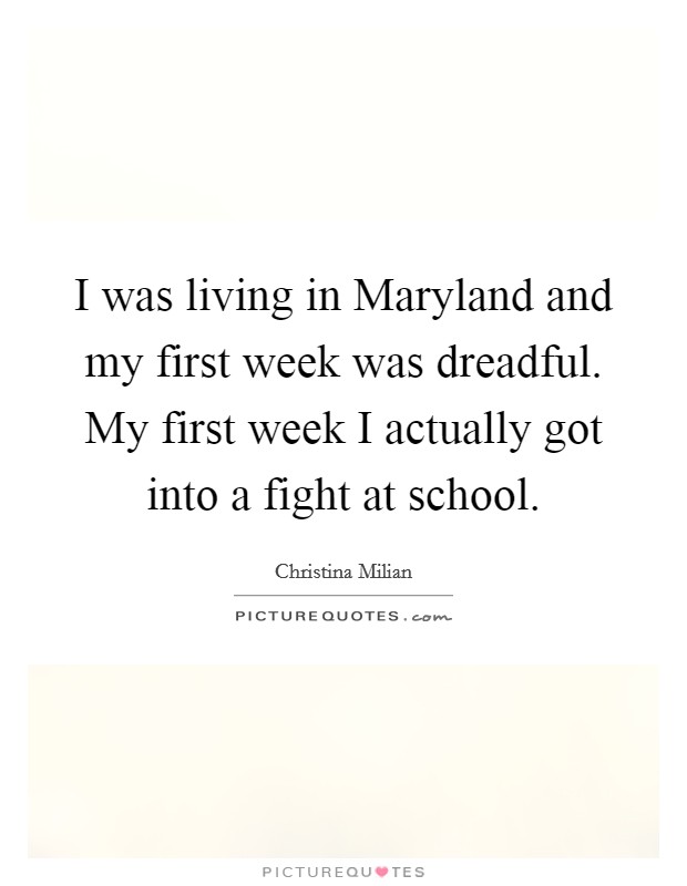 I was living in Maryland and my first week was dreadful. My first week I actually got into a fight at school. Picture Quote #1