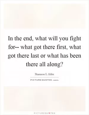 In the end, what will you fight for-- what got there first, what got there last or what has been there all along? Picture Quote #1
