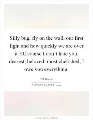 Silly bug, fly on the wall, our first fight and how quickly we are over it. Of course I don’t hate you, dearest, beloved, most cherished, I owe you everything Picture Quote #1