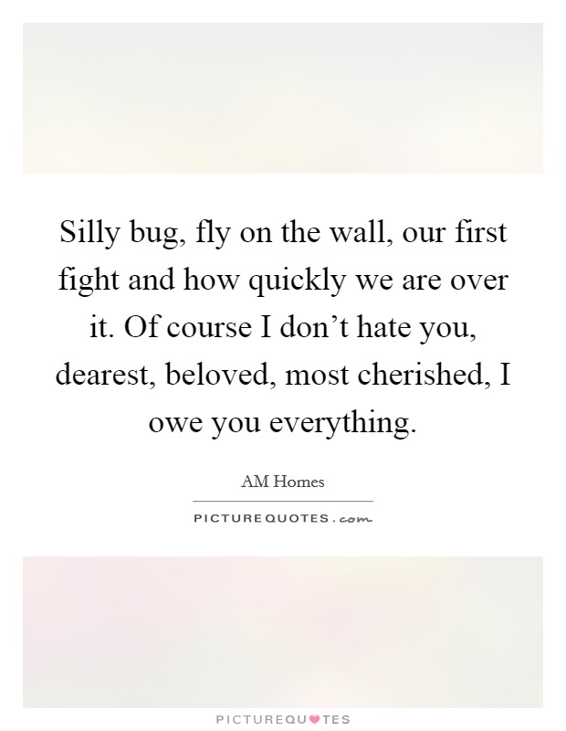 Silly bug, fly on the wall, our first fight and how quickly we are over it. Of course I don't hate you, dearest, beloved, most cherished, I owe you everything. Picture Quote #1