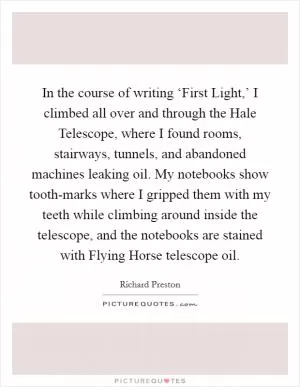 In the course of writing ‘First Light,’ I climbed all over and through the Hale Telescope, where I found rooms, stairways, tunnels, and abandoned machines leaking oil. My notebooks show tooth-marks where I gripped them with my teeth while climbing around inside the telescope, and the notebooks are stained with Flying Horse telescope oil Picture Quote #1