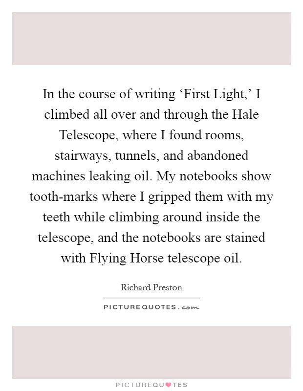 In the course of writing ‘First Light,' I climbed all over and through the Hale Telescope, where I found rooms, stairways, tunnels, and abandoned machines leaking oil. My notebooks show tooth-marks where I gripped them with my teeth while climbing around inside the telescope, and the notebooks are stained with Flying Horse telescope oil. Picture Quote #1