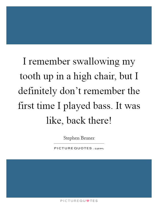 I remember swallowing my tooth up in a high chair, but I definitely don't remember the first time I played bass. It was like, back there! Picture Quote #1