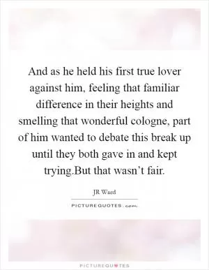 And as he held his first true lover against him, feeling that familiar difference in their heights and smelling that wonderful cologne, part of him wanted to debate this break up until they both gave in and kept trying.But that wasn’t fair Picture Quote #1