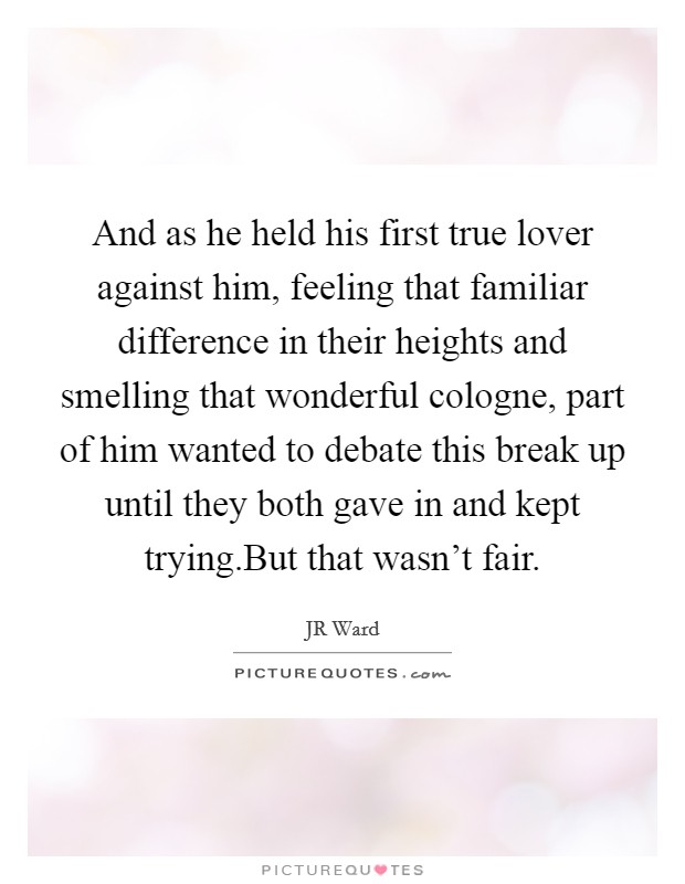 And as he held his first true lover against him, feeling that familiar difference in their heights and smelling that wonderful cologne, part of him wanted to debate this break up until they both gave in and kept trying.But that wasn't fair. Picture Quote #1