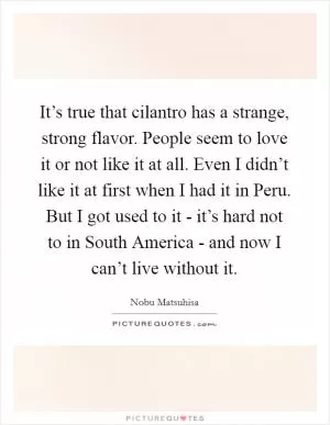 It’s true that cilantro has a strange, strong flavor. People seem to love it or not like it at all. Even I didn’t like it at first when I had it in Peru. But I got used to it - it’s hard not to in South America - and now I can’t live without it Picture Quote #1