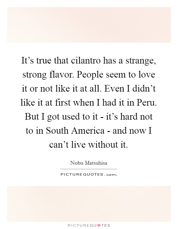 It's true that cilantro has a strange, strong flavor. People seem to love it or not like it at all. Even I didn't like it at first when I had it in Peru. But I got used to it - it's hard not to in South America - and now I can't live without it. Picture Quote #1
