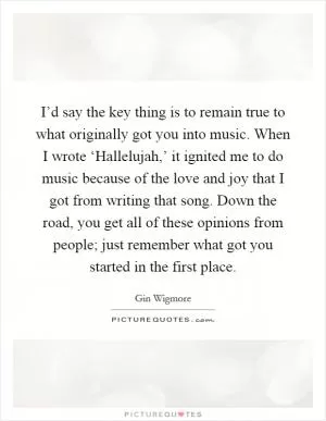 I’d say the key thing is to remain true to what originally got you into music. When I wrote ‘Hallelujah,’ it ignited me to do music because of the love and joy that I got from writing that song. Down the road, you get all of these opinions from people; just remember what got you started in the first place Picture Quote #1