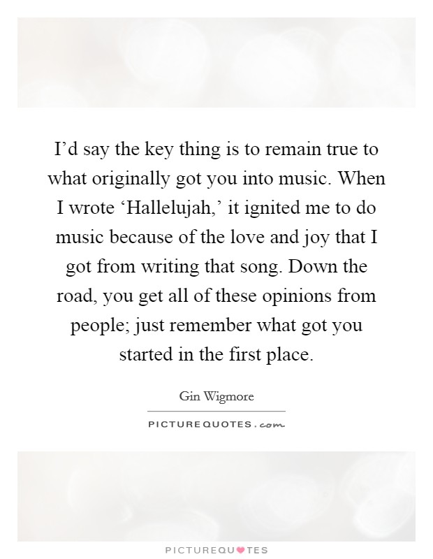 I'd say the key thing is to remain true to what originally got you into music. When I wrote ‘Hallelujah,' it ignited me to do music because of the love and joy that I got from writing that song. Down the road, you get all of these opinions from people; just remember what got you started in the first place. Picture Quote #1