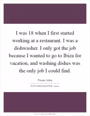 I was 18 when I first started working at a restaurant. I was a dishwasher. I only got the job because I wanted to go to Ibiza for vacation, and washing dishes was the only job I could find Picture Quote #1