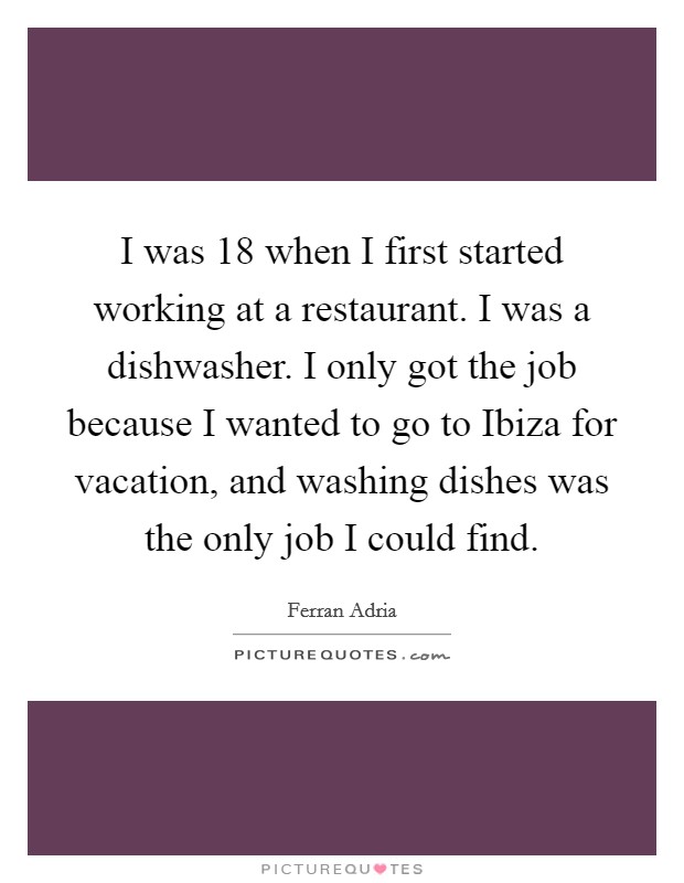 I was 18 when I first started working at a restaurant. I was a dishwasher. I only got the job because I wanted to go to Ibiza for vacation, and washing dishes was the only job I could find. Picture Quote #1
