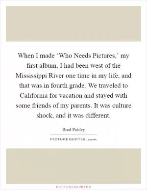 When I made ‘Who Needs Pictures,’ my first album, I had been west of the Mississippi River one time in my life, and that was in fourth grade. We traveled to California for vacation and stayed with some friends of my parents. It was culture shock, and it was different Picture Quote #1