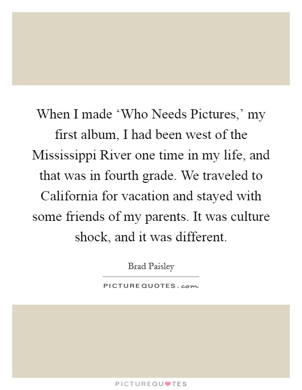 When I made ‘Who Needs Pictures,' my first album, I had been west of the Mississippi River one time in my life, and that was in fourth grade. We traveled to California for vacation and stayed with some friends of my parents. It was culture shock, and it was different. Picture Quote #1