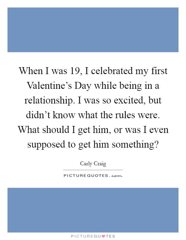 When I was 19, I celebrated my first Valentine's Day while being in a relationship. I was so excited, but didn't know what the rules were. What should I get him, or was I even supposed to get him something? Picture Quote #1
