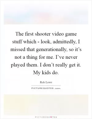 The first shooter video game stuff which - look, admittedly, I missed that generationally, so it’s not a thing for me. I’ve never played them. I don’t really get it. My kids do Picture Quote #1